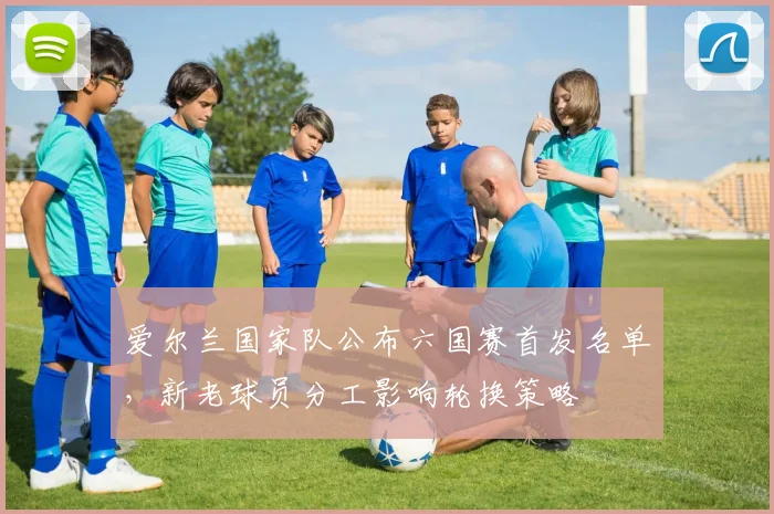 爱尔兰国家队公布六国赛首发名单，新老球员分工影响轮换策略