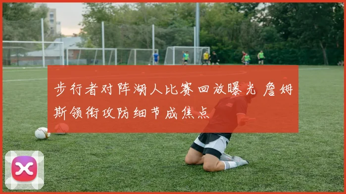 步行者对阵湖人比赛回放曝光 詹姆斯领衔攻防细节成焦点