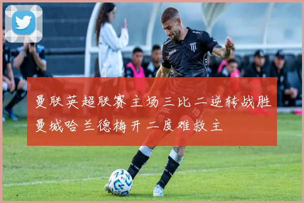 曼联英超联赛主场三比二逆转战胜曼城哈兰德梅开二度难救主