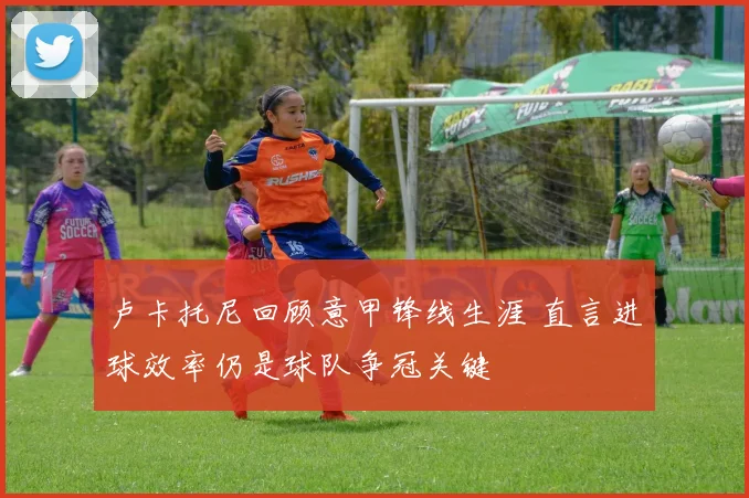 卢卡托尼回顾意甲锋线生涯 直言进球效率仍是球队争冠关键