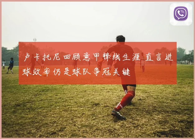 卢卡托尼回顾意甲锋线生涯 直言进球效率仍是球队争冠关键