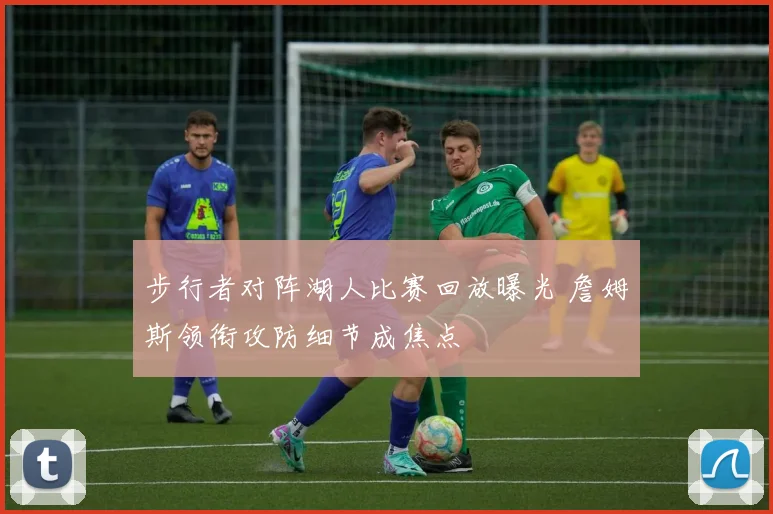 步行者对阵湖人比赛回放曝光 詹姆斯领衔攻防细节成焦点