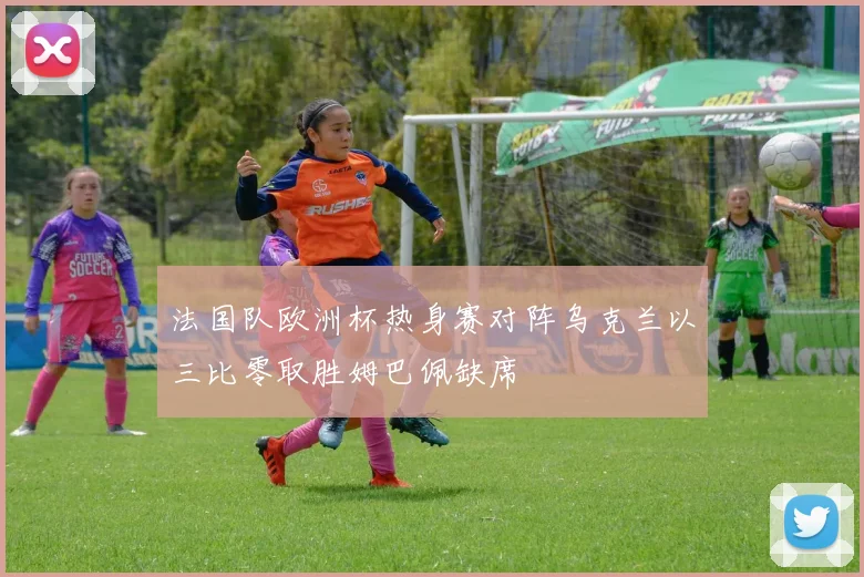 法国队欧洲杯热身赛对阵乌克兰以三比零取胜姆巴佩缺席