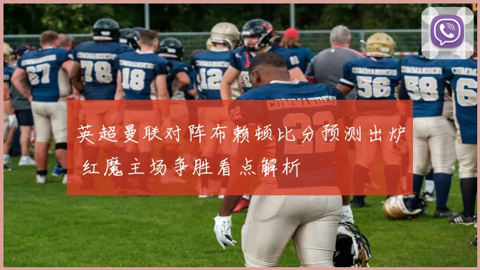 英超曼联对阵布赖顿比分预测出炉 红魔主场争胜看点解析