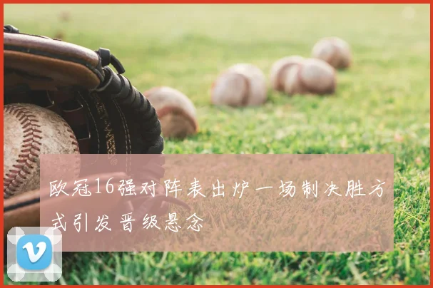 欧冠16强对阵表出炉一场制决胜方式引发晋级悬念