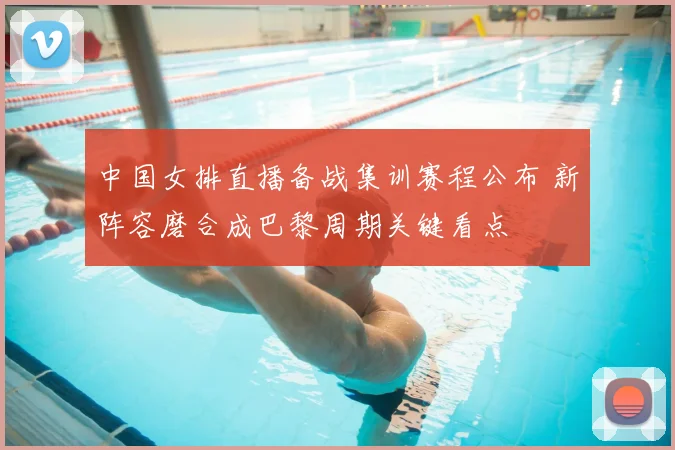 中国女排直播备战集训赛程公布 新阵容磨合成巴黎周期关键看点