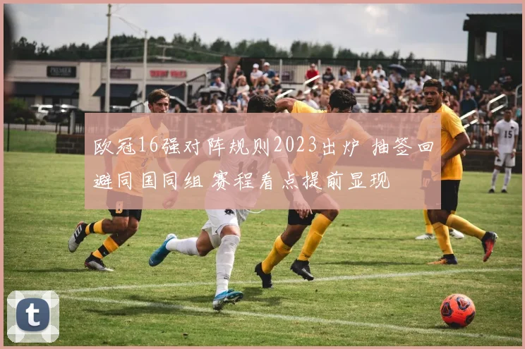 欧冠16强对阵规则2023出炉 抽签回避同国同组 赛程看点提前显现