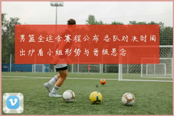 男篮全运会赛程公布 各队对决时间出炉看小组形势与晋级悬念