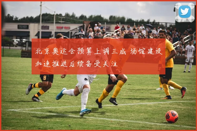 北京奥运会预算上调三成 场馆建设加速推进后续备受关注