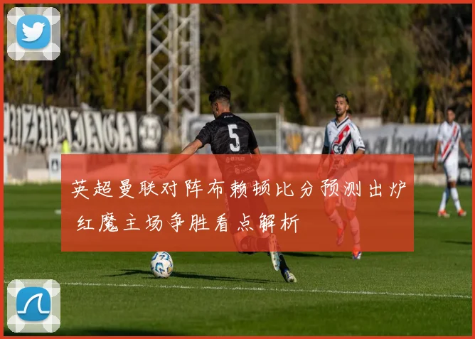 英超曼联对阵布赖顿比分预测出炉 红魔主场争胜看点解析