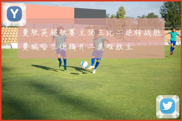 曼联英超联赛主场三比二逆转战胜曼城哈兰德梅开二度难救主