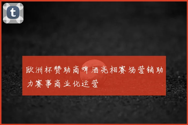 欧洲杯赞助商啤酒亮相赛场营销助力赛事商业化运营
